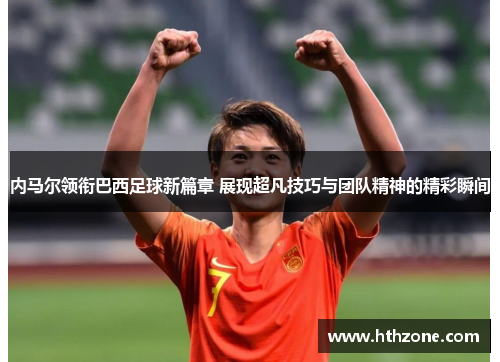 内马尔领衔巴西足球新篇章 展现超凡技巧与团队精神的精彩瞬间