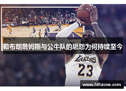 勒布朗詹姆斯与公牛队的恩怨为何持续至今