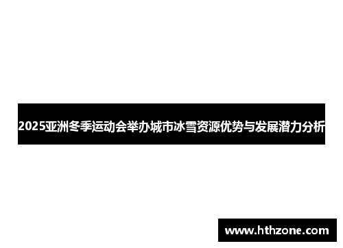 2025亚洲冬季运动会举办城市冰雪资源优势与发展潜力分析